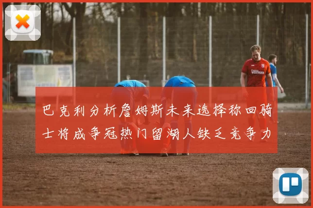 巴克利分析詹姆斯未来选择称回骑士将成争冠热门留湖人缺乏竞争力