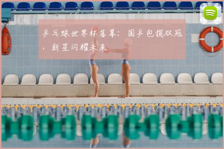 乒乓球世界杯落幕:国乒包揽双冠,新星闪耀未来