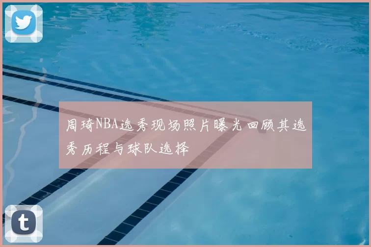 周琦NBA选秀现场照片曝光回顾其选秀历程与球队选择