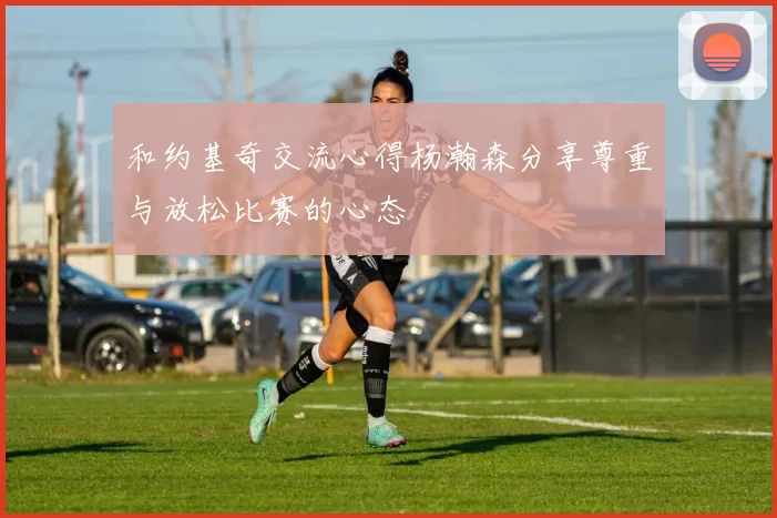 和约基奇交流心得杨瀚森分享尊重与放松比赛的心态