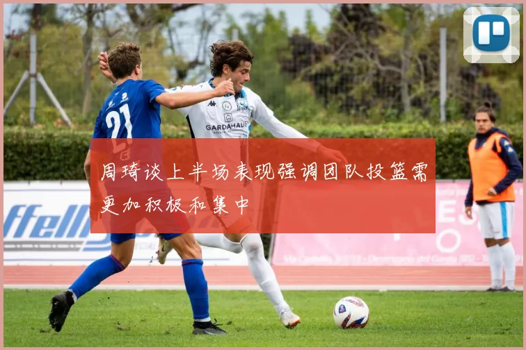 周琦谈上半场表现强调团队投篮需更加积极和集中