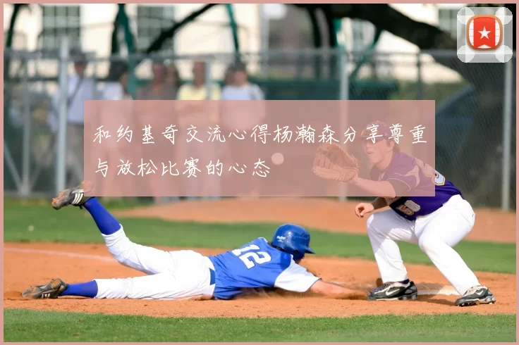 和约基奇交流心得杨瀚森分享尊重与放松比赛的心态