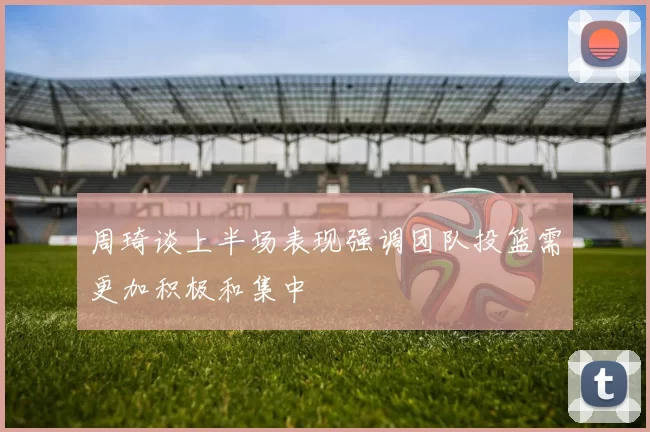 周琦谈上半场表现强调团队投篮需更加积极和集中
