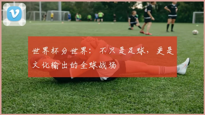 世界杯分世界:不只是足球,更是文化输出的全球战场