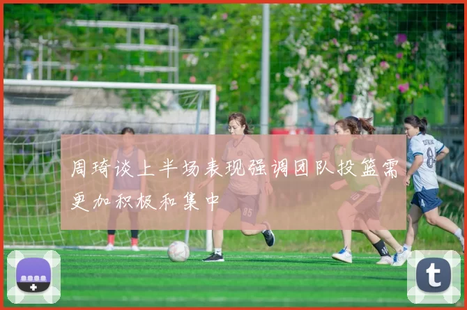 周琦谈上半场表现强调团队投篮需更加积极和集中