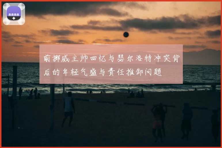 前挪威主帅回忆与瑟尔洛特冲突背后的年轻气盛与责任推卸问题