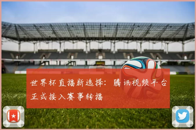 世界杯直播新选择:腾讯视频平台正式接入赛事转播