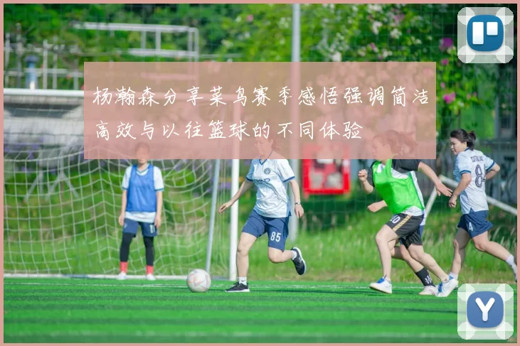 杨瀚森分享菜鸟赛季感悟强调简洁高效与以往篮球的不同体验