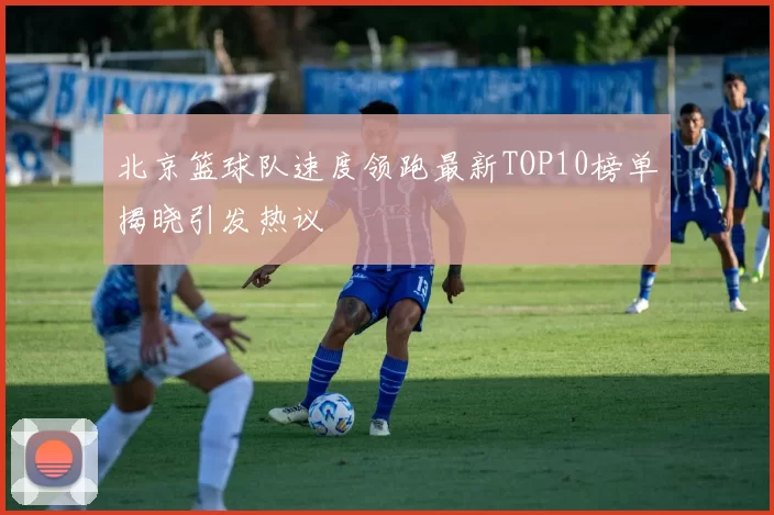 北京篮球队速度领跑最新TOP10榜单揭晓引发热议