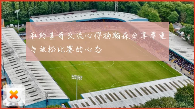 和约基奇交流心得杨瀚森分享尊重与放松比赛的心态
