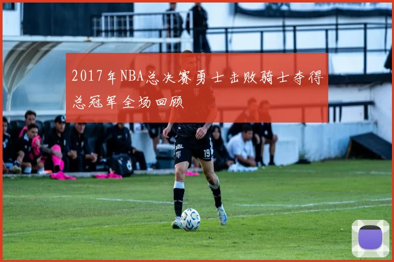 2017年NBA总决赛勇士击败骑士夺得总冠军全场回顾