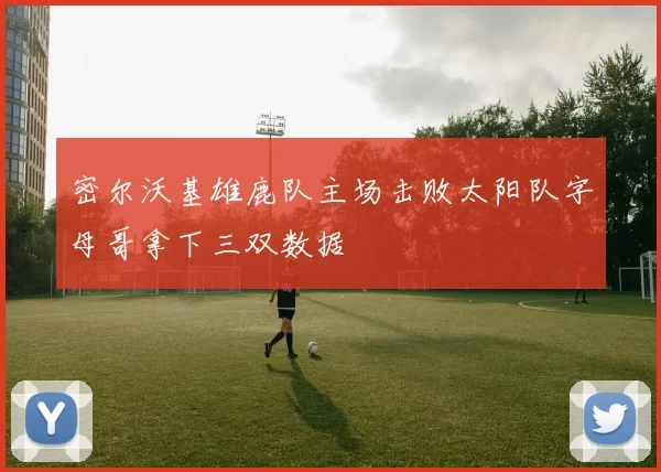 密尔沃基雄鹿队主场击败太阳队字母哥拿下三双数据