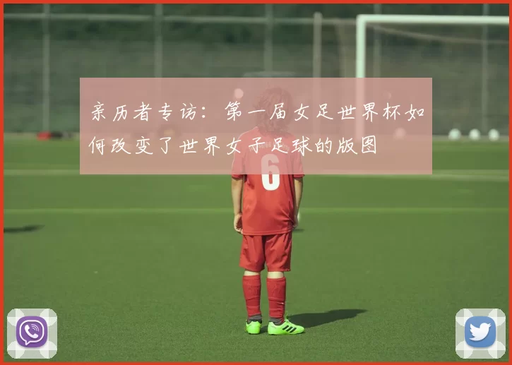 亲历者专访:第一届女足世界杯如何改变了世界女子足球的版图