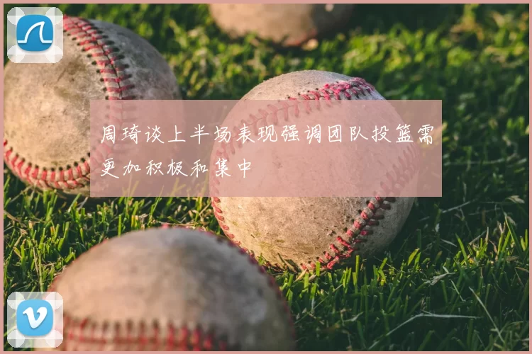 周琦谈上半场表现强调团队投篮需更加积极和集中