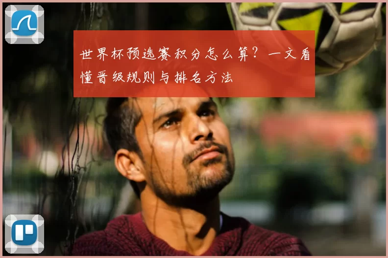 世界杯预选赛积分怎么算?一文看懂晋级规则与排名方法