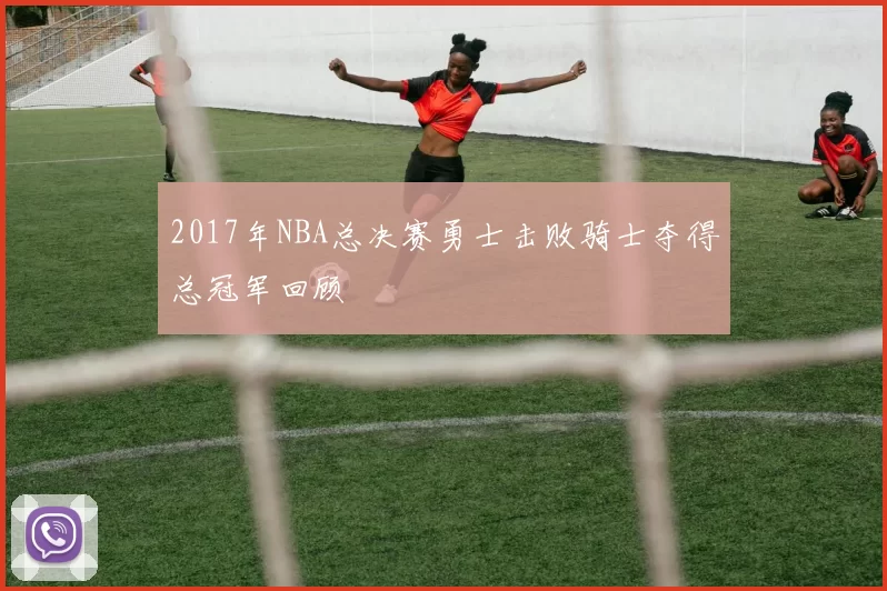 2017年NBA总决赛勇士击败骑士夺得总冠军回顾