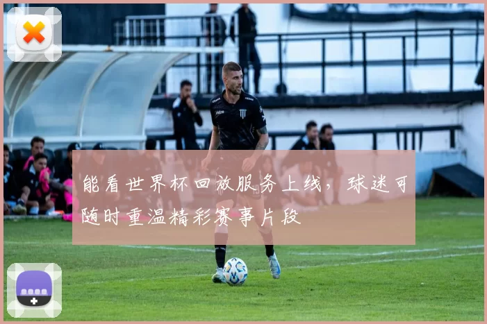 能看世界杯回放服务上线，球迷可随时重温精彩赛事片段