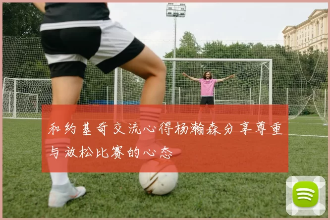 和约基奇交流心得杨瀚森分享尊重与放松比赛的心态