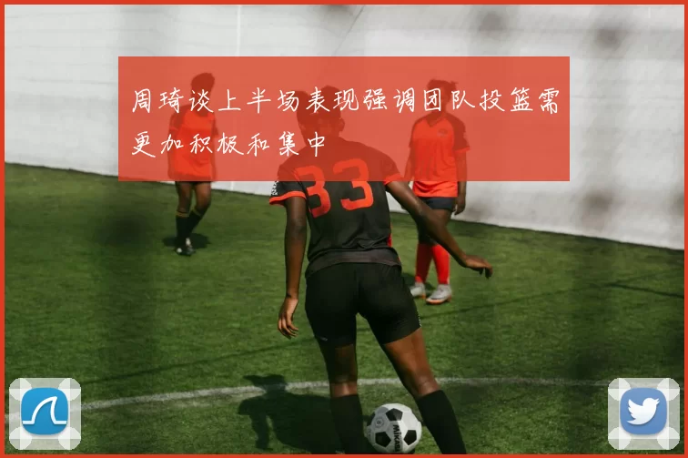 周琦谈上半场表现强调团队投篮需更加积极和集中