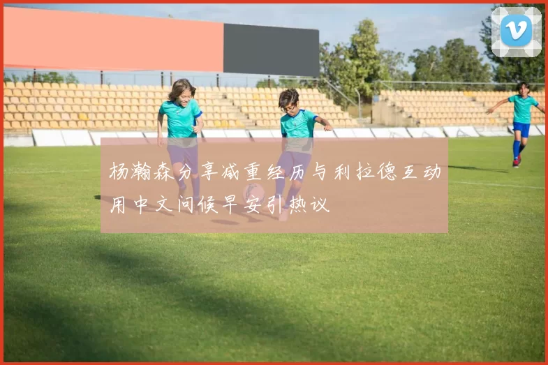 杨瀚森分享减重经历与利拉德互动用中文问候早安引热议
