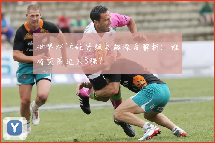 世界杯16强晋级之路深度解析:谁将突围进入8强?