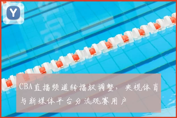 CBA直播频道转播权调整,央视体育与新媒体平台分流观赛用户