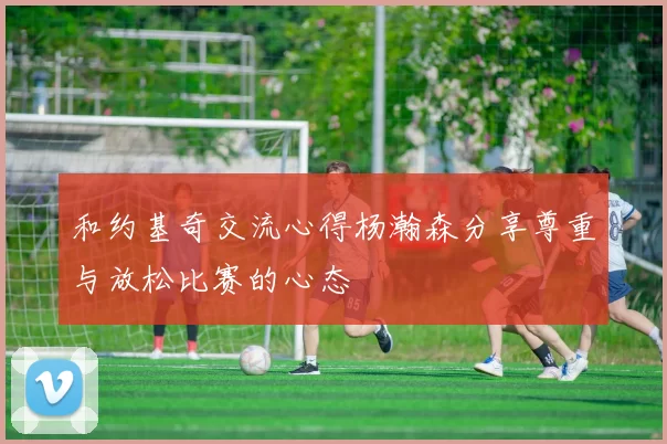 和约基奇交流心得杨瀚森分享尊重与放松比赛的心态