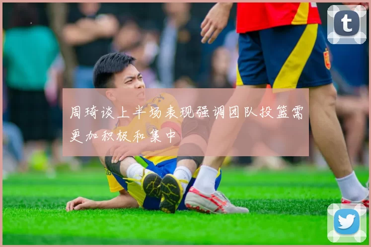 周琦谈上半场表现强调团队投篮需更加积极和集中