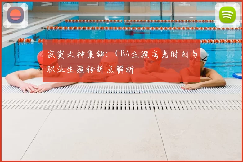 寂寞大神集锦:CBA生涯高光时刻与职业生涯转折点解析