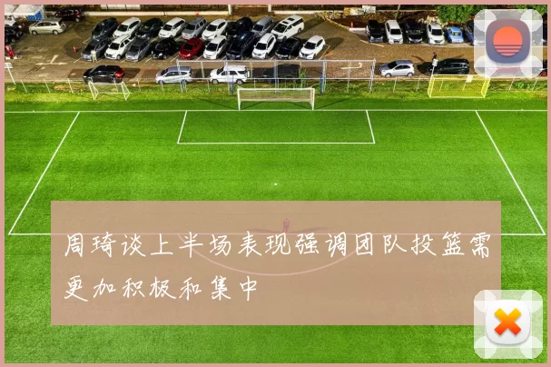 周琦谈上半场表现强调团队投篮需更加积极和集中