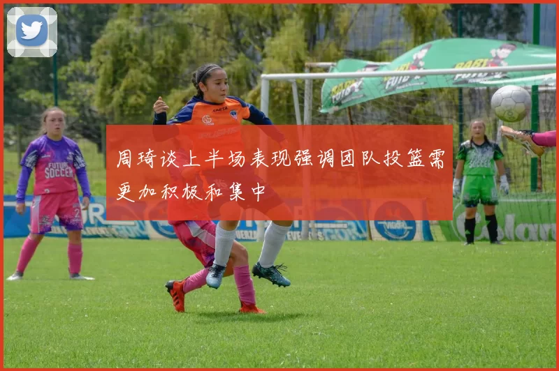 周琦谈上半场表现强调团队投篮需更加积极和集中