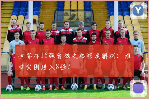 世界杯16强晋级之路深度解析:谁将突围进入8强?