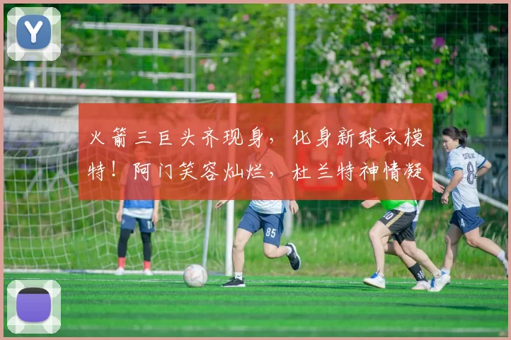 火箭三巨头齐现身,化身新球衣模特!阿门笑容灿烂,杜兰特神情凝重_赛季_季后赛_申京