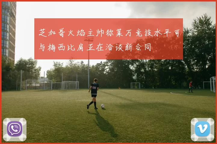 芝加哥火焰主帅称莱万竞技水平可与梅西比肩正在洽谈新合同