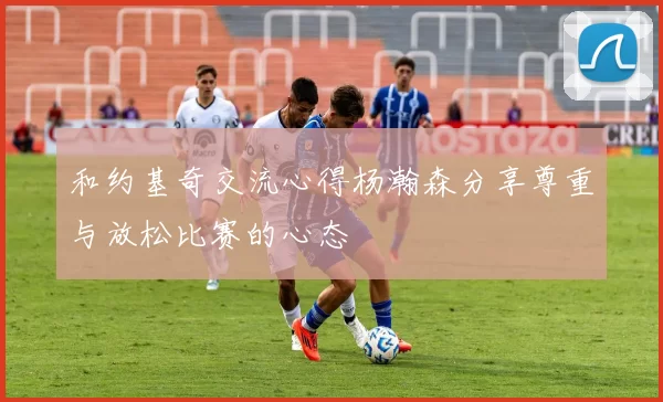 和约基奇交流心得杨瀚森分享尊重与放松比赛的心态
