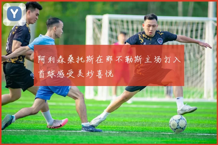 阿利森桑托斯在那不勒斯主场打入首球感受美妙喜悦