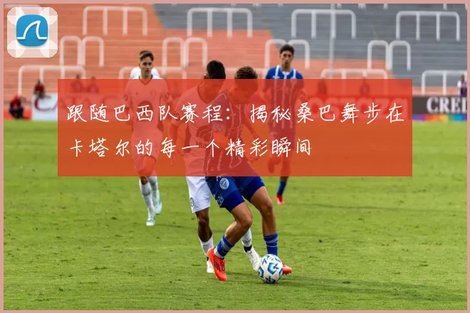 跟随巴西队赛程：揭秘桑巴舞步在卡塔尔的每一个精彩瞬间
