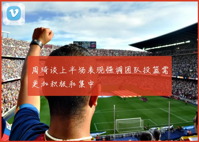 周琦谈上半场表现强调团队投篮需更加积极和集中