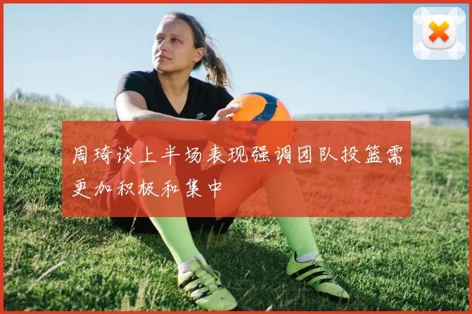 周琦谈上半场表现强调团队投篮需更加积极和集中