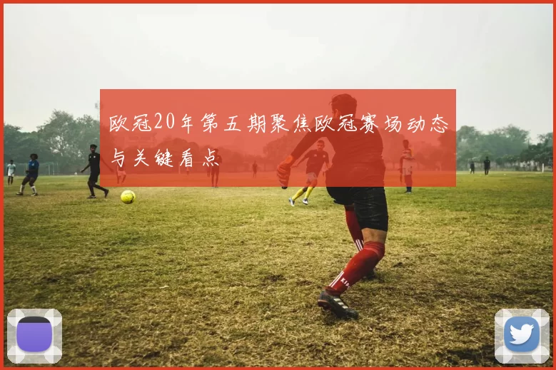 欧冠20年第五期聚焦欧冠赛场动态与关键看点