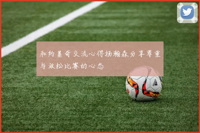和约基奇交流心得杨瀚森分享尊重与放松比赛的心态