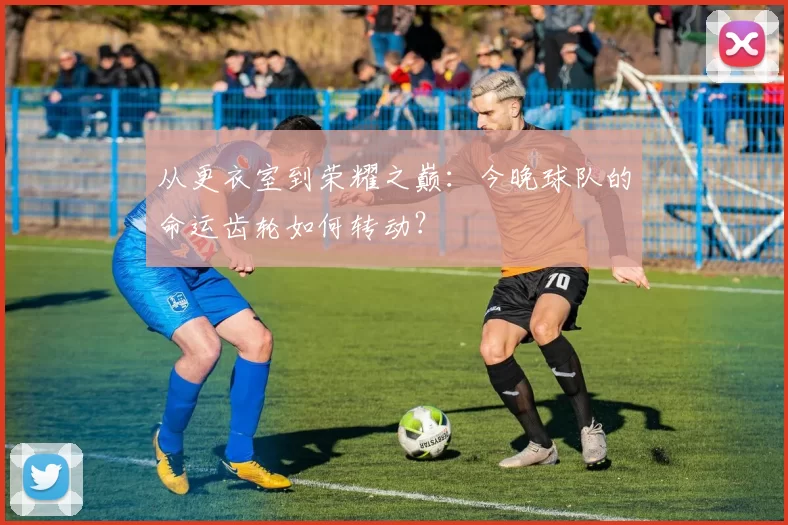 从更衣室到荣耀之巅：今晚球队的命运齿轮如何转动？