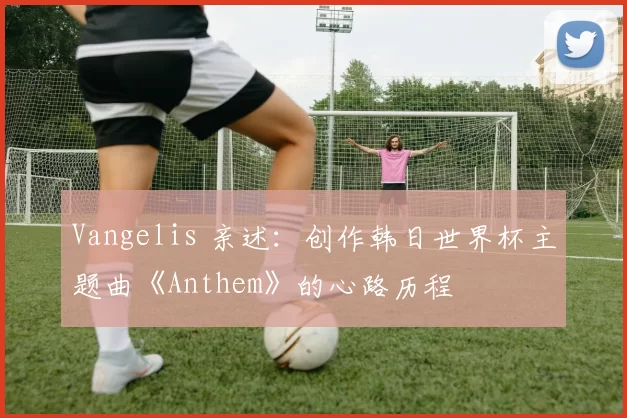 Vangelis 亲述:创作韩日世界杯主题曲《Anthem》的心路历程