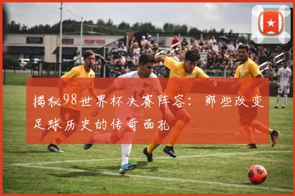 揭秘98世界杯决赛阵容：那些改变足球历史的传奇面孔