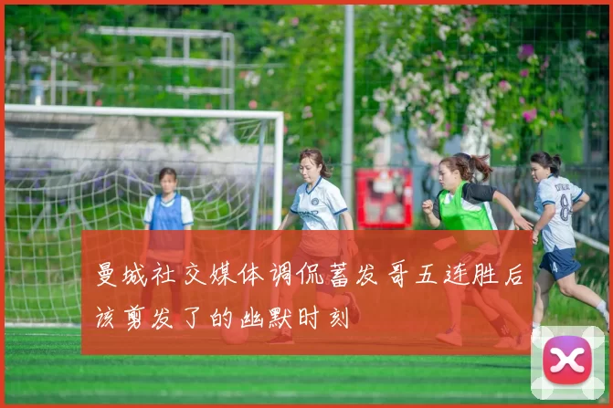 曼城社交媒体调侃蓄发哥五连胜后该剪发了的幽默时刻