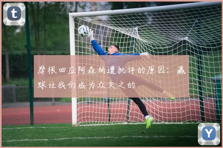 摩根回应阿森纳遭批评的原因：赢球让我们成为众矢之的