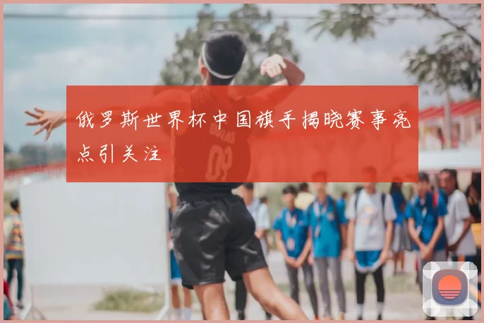 俄罗斯世界杯中国旗手揭晓赛事亮点引关注