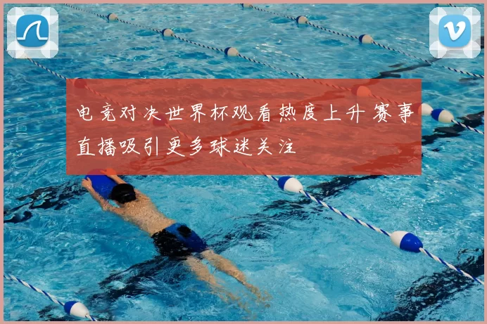 电竞对决世界杯观看热度上升 赛事直播吸引更多球迷关注