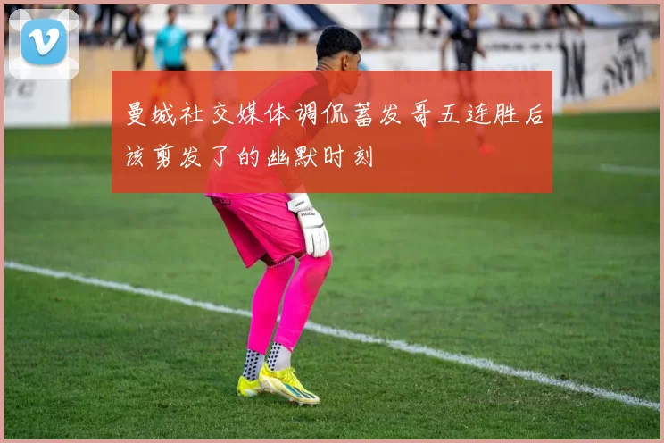曼城社交媒体调侃蓄发哥五连胜后该剪发了的幽默时刻