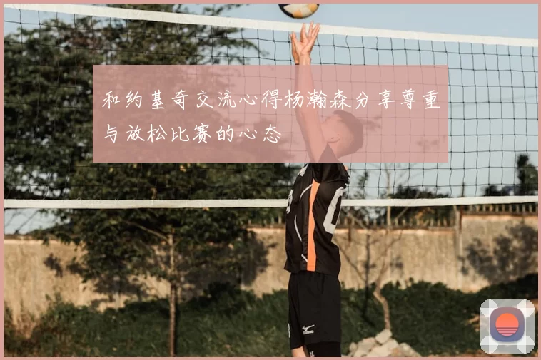 和约基奇交流心得杨瀚森分享尊重与放松比赛的心态